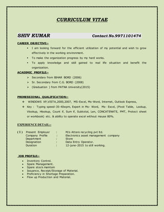 CURRICULUM VITAE
SHIV KUMAR Contact No.9971101474
CAREER OBJECTIVE:-
 I am looking forward for the efficient utilization of my potential and wish to grow
effectively in the working environment.
 To make the organization progress by my hard works.
 To apply knowledge and skill gained to real life situation and benefit the
organization.
ACADIMIC PROFILE:-
 Secondary from BIHAR BORD (2006)
 Sr. Secondary from C.G. BORD (2008)
 (Graduation ) from PATNA University(2015)
PRORESSIONAL QUALIFICATION:-
 WINDOWS XP,VISTA,2000,2007, MS-Excel, Ms-Word, Internet, Outlook Express,
 Key : Typing speed-35-40wpm, Expert in Ms- Word, Ms- Excel, (Pivot Table, Lookup,
Vlookup, Hlookup, Count if, Sum if, Subtotal, Len, CONCATENATE, PMT, Protect sheet
or workbook) etc. & ability to operate excel without mouse 80%.
EXPERIENCE DETAIL:-
( 1 ) Present Employer : M/s Attero recycling pvt ltd.
Company Profile : Electronics asset management company
Department : Store
Designation : Data Entry Operator.
Duration : 12-june-2015 to still working.
JOB PROFILE:-
 Inventory Control.
 Spare Management.
 Spare stock maintain
 Issuance, Receipt/Storage of Material.
 Proficiency in Shortage Preparation.
 Flow up Production and Material.
 