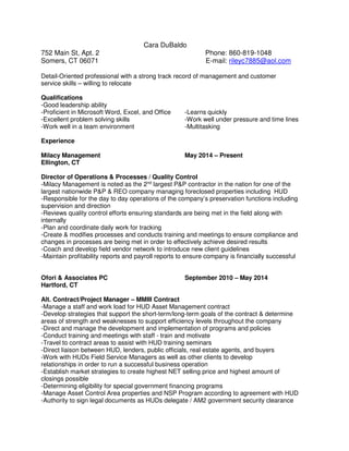 Cara DuBaldo
752 Main St, Apt. 2 Phone: 860-819-1048
Somers, CT 06071 E-mail: rileyc7885@aol.com
Detail-Oriented professional with a strong track record of management and customer
service skills – willing to relocate
Qualifications
-Good leadership ability
-Proficient in Microsoft Word, Excel, and Office -Learns quickly
-Excellent problem solving skills -Work well under pressure and time lines
-Work well in a team environment -Multitasking
Experience
Milacy Management May 2014 – Present
Ellington, CT
Director of Operations & Processes / Quality Control
-Milacy Management is noted as the 2nd
largest P&P contractor in the nation for one of the
largest nationwide P&P & REO company managing foreclosed properties including HUD
-Responsible for the day to day operations of the company’s preservation functions including
supervision and direction
-Reviews quality control efforts ensuring standards are being met in the field along with
internally
-Plan and coordinate daily work for tracking
-Create & modifies processes and conducts training and meetings to ensure compliance and
changes in processes are being met in order to effectively achieve desired results
-Coach and develop field vendor network to introduce new client guidelines
-Maintain profitability reports and payroll reports to ensure company is financially successful
Ofori & Associates PC September 2010 – May 2014
Hartford, CT
Alt. Contract/Project Manager – MMIII Contract
-Manage a staff and work load for HUD Asset Management contract
-Develop strategies that support the short-term/long-term goals of the contract & determine
areas of strength and weaknesses to support efficiency levels throughout the company
-Direct and manage the development and implementation of programs and policies
-Conduct training and meetings with staff - train and motivate
-Travel to contract areas to assist with HUD training seminars
-Direct liaison between HUD, lenders, public officials, real estate agents, and buyers
-Work with HUDs Field Service Managers as well as other clients to develop
relationships in order to run a successful business operation
-Establish market strategies to create highest NET selling price and highest amount of
closings possible
-Determining eligibility for special government financing programs
-Manage Asset Control Area properties and NSP Program according to agreement with HUD
-Authority to sign legal documents as HUDs delegate / AM2 government security clearance
 