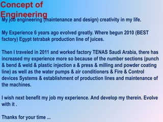 Concept of
Engineering
My job engineering (maintenance and design) creativity in my life.
My Experience 6 years ago evolved greatly. Where begun 2010 (BEST
factory) Egypt tetrabak production line of juices.
Then I traveled in 2011 and worked factory TENAS Saudi Arabia, there has
increased my experience more so because of the number sections (punch
& bend & weld & plastic injection a & press & milling and powder coating
line) as well as the water pumps & air conditioners & Fire & Control
devices Systems & establishment of production lines and maintenance of
the machines.
I wish next benefit my job my experience. And develop my therein. Evolve
with it .
Thanks for your time ...
 
