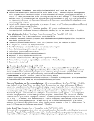 Director of Program Development - Westchester County Government, White Plains, NY, 2008-2012.
♦ In addition to duties described immediately below (Public Admin. Fellow): Created a county-wide training program,
under the supervision of a Training Committee (seven commissioners); coordinated existing programs/resources to
achieve efficiencies (training database, on-line training calendar, on-line surveys); published TCL Reporter e-newsletter;
designed county-wide needs assessment and training evaluations; communicated the goals of the program throughout
the organization and worked with departmental liaisons from 28 departments; researched and developed an in-house
supervisory training program.
♦ Spearheaded development and administration of an agency-wide survey of staff functions to consider consolidation of
various county departments and functions.
♦ Chaired Workplace Violence (WV) Committee, launching a WV program including drafting report
templates/protocol, coordinating site surveys and designing mandated new hire and annual training in the subject.
Public Administration Fellow – Westchester County Government, White Plains, NY, 2007- 2008.
♦ Worked with Law Dept. to develop and monitor contracts and RFP’s
♦ Participated in childcare committee (researched, analyzed and wrote white paper on employee uptake on dependent
care flexible spending accounts)
♦ Served as departmental EEO compliance officer, ADA compliance officer, and backup FOIL officer
♦ Re-designed and facilitated new employee orientation
♦ Coordinated employee tuition reimbursement and tuition reduction programs
♦ Ran a charitable campaign with non-profit organizations
♦ Administered summer employment program
♦ Researched and implemented new recruitment strategies
♦ Organized an annual employee recognition event
♦ Scheduled and created/presented HR component at supervisory trainings
♦ Conducted special projects, as requested by the Commissioner of Human Resources.
♦ Supervised two clerical staff.
Development Consultant (part-time) – 2003 – 2007:
Advancement Consultant -- Human Rights Education Associates, Brooklyn, NY and NYDS, New York, NY
Researched funding prospects; created prospect and tracking databases (Access); wrote and edited proposals; initiated
contact with foundations; created funding budgets; devised fundraising strategy; monitored government funders and
professional literature; and provided general fundraising consultation to staff and Executive Director/President.
Grant Reviewer – Beaumont Foundation (Texas), on-line consulting position.
Reviewed and critiqued proposals submitted to the Foundation for educational technology grants. Scored proposals based
on the Foundation’s Scoring Rubric, and provided narrative explanation of results.
Director of Foundation and Government Relations -- Salvation Army of Greater New York, NY, NY, 1999 –2003.
Supervised staff of four (Grant Writers and Admin. Asst.). Recruited, hired and trained staff; managed all HR duties
related to the unit; administered workload; assisted in developing program design and evaluation, and conducting needs
assessment; critiqued writing; assisted with problem solving, budget drafting and management, and language choice.
Screened projects and Requests for Proposals for fundraising appropriateness and alignment with agency mission.
Worked with Program Directors to articulate funding need and receive internal agency approval. Conducted program
evaluation with program staff. Visited and helped monitor programs. Coordinated site visits with funders. Met with
funders to conduct “post-mortem” on proposals submitted. Monitored government and private funding trends. Managed
files of about 1/3 of Division’s trusts (about $15 million). Attended development conferences and bidders’ meetings.
Organized dais at annual fundraising event. The newly-received and the renewed government grants we worked on
amounted to approximately $50 million/annum; private foundation grants amounted to about $2.5 million/annum. The
agency’s 2003 total operating budget was approximately $134 million.
Senior Grant Writer – Salvation Army of Greater New York, NY, NY, 1998 – 1999.
Researched and wrote grant proposals to private and corporate foundations. Responded to local and national government
Request for Proposals. Collaborated with program staff to describe adult education programs, women’s programs,
computer labs and libraries, after-school programs, children’s programs, seniors programs, foster care services, services for
 