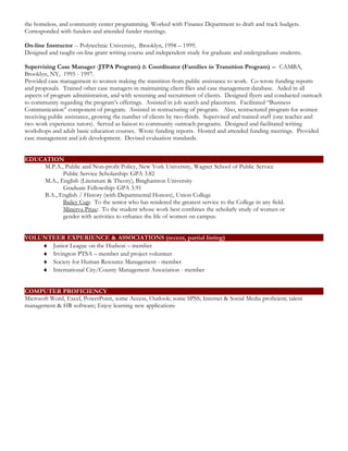 the homeless, and community center programming. Worked with Finance Department to draft and track budgets.
Corresponded with funders and attended funder meetings.
On-line Instructor -- Polytechnic University, Brooklyn, 1998 – 1999.
Designed and taught on-line grant writing course and independent study for graduate and undergraduate students.
Supervising Case Manager (JTPA Program) & Coordinator (Families in Transition Program) -- CAMBA,
Brooklyn, NY, 1995 - 1997.
Provided case management to women making the transition from public assistance to work. Co-wrote funding reports
and proposals. Trained other case managers in maintaining client files and case management database. Aided in all
aspects of program administration, and with screening and recruitment of clients. Designed flyers and conducted outreach
to community regarding the program’s offerings. Assisted in job search and placement. Facilitated “Business
Communication” component of program. Assisted in restructuring of program. Also, restructured program for women
receiving public assistance, growing the number of clients by two-thirds. Supervised and trained staff (one teacher and
two work experience tutors). Served as liaison to community outreach programs. Designed and facilitated writing
workshops and adult basic education courses. Wrote funding reports. Hosted and attended funding meetings. Provided
case management and job development. Devised evaluation standards.
EDUCATION
M.P.A., Public and Non-profit Policy, New York University, Wagner School of Public Service
Public Service Scholarship: GPA 3.82
M.A., English (Literature & Theory), Binghamton University
Graduate Fellowship: GPA 3.91
B.A., English / History (with Departmental Honors), Union College
Bailey Cup: To the senior who has rendered the greatest service to the College in any field.
Minerva Prize: To the student whose work best combines the scholarly study of women or
gender with activities to enhance the life of women on campus.
VOLUNTEER EXPERIENCE & ASSOCIATIONS (recent, partial listing)
♦ Junior League on the Hudson – member
♦ Irvington PTSA – member and project volunteer
♦ Society for Human Resource Management - member
♦ International City/County Management Association - member
COMPUTER PROFICIENCY
Microsoft Word, Excel, PowerPoint, some Access, Outlook; some SPSS; Internet & Social Media proficient; talent
management & HR software; Enjoy learning new applications
 