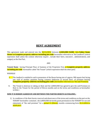 RENT AGREEMENT
This agreement made and entered into the 02/11/2016 between LANDLORD NAME S/o Father Name
Owner at Complete property address including pin code hereinafter referred to as ‘’the Landlord’’ (which
expression shall unless the context otherwise require , include their heirs, executors , administrations, and
assigns) as the One Part,
AND
Tenent Name having Principal Place of business of the Proprietor Firm at Complete property address
including pin code hereinafter called ‘’the Tenant’’ (which expression shall the other part)
WHEREAS
I. The landlord is entitled to and in possession of the Room having size of approx. 900 square feet facing
one wall of another premises having common bathroom at second floor, of premises bearing
Complete property address including pin code (hereinafter referred to as ‘’the said Premises)
II. The Tenant is desirous to taking on Rent and the LANDLORD has agreed to give the said Premises on
Rent to the Tenant for the period of Eleven months and on the terms and conditions as hereinafter
written :-
NOW IT IS HEREBY AGREED BY AND BETWEEN THE PARTIES HERETO AS FOLLOWS:-
1) In conditions of the Rent herein reserved and observance of the terms and conditions on the part on the
TENANT hereinafter contained , the LANDLORD do hereby grant permission to the TENANT for use and
enjoyment of ‘’the said premises’’ for a period 11 (Eleven) months commencing form 01.11.2016 to
30.09.2017.
 