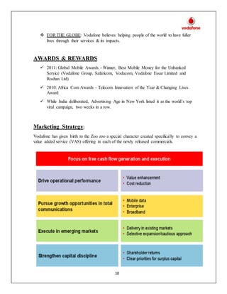 10
 FOR THE GLOBE: Vodafone believes helping people of the world to have fuller
lives through their services & its impacts.
AWARDS & REWARDS
 2011: Global Mobile Awards - Winner, Best Mobile Money for the Unbanked
Service (Vodafone Group, Safaricom, Vodacom, Vodafone Essar Limited and
Roshan Ltd)
 2010: Africa Com Awards - Telecom Innovation of the Year & Changing Lives
Award
 While India deliberated, Advertising Age in New York listed it as the world’s top
viral campaign, two weeks in a row.
Marketing Strategy:
Vodafone has given birth to the Zoo zoo a special character created specifically to convey a
value added service (VAS) offering in each of the newly released commercials.
 