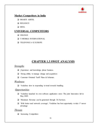 11
Market Competitors in India
 BHARTI AIRTEL
 RELIANCE
 BSNL
UNIVERSAL COMPETITORS
 ORANGE
 T-MOBILE INTERNATIONAL
 TELEFONICA 02 EUROPE
CHAPTER 1.3 SWOT ANALYSIS
Strengths
 Experience and knowledge phone business.
 Strong ability to manage change and acquisition
 Customer Oriented Tariff Plans & Schemes.
Weakness
 Vodafone slow in responding to trend towards bundling.
Opportunities
 Vodafone launched its own software application store- The joint Innovation lab in
May 2009.
 Maximum Revenue can be generated through 3G Services.
 With better rural network coverage/; Vodafone has best opportunity to take 1st mover
advantage
Threats
 Increasing Competition
 