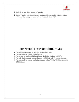 12
 Difficult to raise funds because of recession,
 Hence Vodafone has to prove actively attack and defense against each new entrant
with a specific strategy to retain its No.1 Position in Delhi NCR.
CHAPTER 2: RESEARCH OBJECTIVES
 To know the market size of SME’s in the Karnataka state.
 To understand the current trend of SME’s
 To find out the total no. of industrial areas & all other verticals of SME’s.
 To study the importance and development of SME’s in today’s business scenario.
 To understand the various Marketing Strategies which VODAFONE has adopted in
SME industry.
 