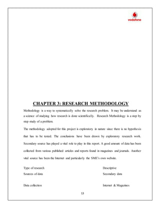 13
CHAPTER 3: RESEARCH METHODOLOGY
Methodology is a way to systematically solve the research problem. It may be understand as
a science of studying how research is done scientifically. Research Methodology is a step by
step study of a problem.
The methodology adopted for this project is exploratory in nature since there is no hypothesis
that has to be tested. The conclusions have been drawn by exploratory research work.
Secondary source has played a vital role to play in this report. A good amount of data has been
collected from various published articles and reports found in magazines and journals. Another
vital source has been the Internet and particularly the SME’s own website.
Type of research Descriptive
Sources of data Secondary data
Data collection Internet & Magazines
 
