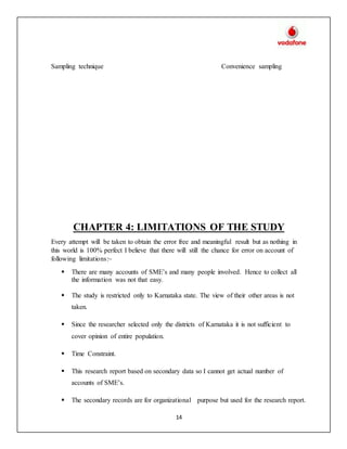 14
Sampling technique Convenience sampling
CHAPTER 4: LIMITATIONS OF THE STUDY
Every attempt will be taken to obtain the error free and meaningful result but as nothing in
this world is 100% perfect I believe that there will still the chance for error on account of
following limitations:~
 There are many accounts of SME’s and many people involved. Hence to collect all
the information was not that easy.
 The study is restricted only to Karnataka state. The view of their other areas is not
taken.
 Since the researcher selected only the districts of Karnataka it is not sufficient to
cover opinion of entire population.
 Time Constraint.
 This research report based on secondary data so I cannot get actual number of
accounts of SME’s.
 The secondary records are for organizational purpose but used for the research report.
 