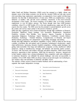 2
Indian Small and Medium Enterprises (SME) sector has emerged as a highly vibrant and
dynamic sector of the Indian economy over the last five decades. SMEs not only play crucial
role in providing large employment opportunities at comparatively lower capital cost than large
industries but also help in industrialization of rural areas. SMEs are complementary to large
industries as ancillary units and this sector contributes enormously to the socio-economic
development of the country. The Sector consisting of 36 million units, as of today, provides
employment to over 80 million persons. The Sector through more than 6,000 products
contributes about 8% to GDP besides 45% to the total manufacturing output and 40% to the
exports from the country. The SME sector has the potential to spread industrial growth across
the country and can be a major partner in the process of inclusive growth.
SMEs also play a significant role in Nation development through high contribution to Domestic
Production, Significant Export Earnings, Low Investment Requirements, Operational
Flexibility, Location Wise Mobility, Low Intensive Imports, Capacities to Develop
Appropriate Indigenous Technology, Import Substitution, Contribution towards Defence
Production, Technology – Oriented Industries, Competitiveness in Domestic and Export
Markets thereby generating new entrepreneurs by providing knowledge and training.
Despite their high enthusiasm and inherent capabilities to grow, SMEs in India are also facing
a number of problems like sub-optimal scale of operation, technological obsolescence, supply
chain inefficiencies, increasing domestic & global competition, working capital shortages, not
getting trade receivables from large and multinational companies on time, insufficient skilled
manpower, change in manufacturing strategies and turbulent and uncertain market scenario.
To survive with such issues and compete with large and global enterprises, SMEs need to adopt
innovative approaches in their operations. SMEs that are innovative, inventive, international
in their business outlook, have a strong technological base, competitive spirit and a willingness
to restructure themselves can withstand the present challenges and come out successfully to
contribute 22% to GDP. Indian SMEs are always ready to accept and acquire new technologies,
new business ideas and automation in industrial and allied sectors.
The selection of these sectors is based on market feedback and our understanding of new
segments that require independent coverage.
1 Consumer foods 9 Education contentDevelopment
2 Dairy and milk products 10 Quick service restaurants
3 Non-alcoholic beverages 11 Auto Dealership
4 Poultries / Hatcheries 12 Glass
5 Rice 13 Packaging
6 Sea food / Fisheries 14 Pesticides
7 Diagnostic centers 15 Micro Finance
8 E-commerce 16 City Gas Distribution
 