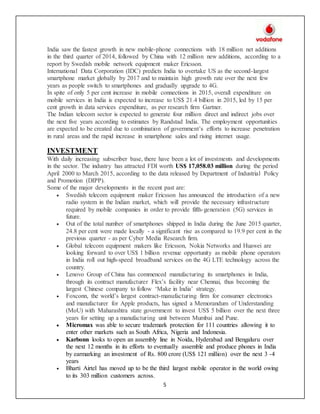 5
India saw the fastest growth in new mobile-phone connections with 18 million net additions
in the third quarter of 2014, followed by China with 12 million new additions, according to a
report by Swedish mobile network equipment maker Ericsson.
International Data Corporation (IDC) predicts India to overtake US as the second-largest
smartphone market globally by 2017 and to maintain high growth rate over the next few
years as people switch to smartphones and gradually upgrade to 4G.
In spite of only 5 per cent increase in mobile connections in 2015, overall expenditure on
mobile services in India is expected to increase to US$ 21.4 billion in 2015, led by 15 per
cent growth in data services expenditure, as per research firm Gartner.
The Indian telecom sector is expected to generate four million direct and indirect jobs over
the next five years according to estimates by Randstad India. The employment opportunities
are expected to be created due to combination of government’s efforts to increase penetration
in rural areas and the rapid increase in smartphone sales and rising internet usage.
INVESTMENT
With daily increasing subscriber base, there have been a lot of investments and developments
in the sector. The industry has attracted FDI worth US$ 17,058.03 million during the period
April 2000 to March 2015, according to the data released by Department of Industrial Policy
and Promotion (DIPP).
Some of the major developments in the recent past are:
 Swedish telecom equipment maker Ericsson has announced the introduction of a new
radio system in the Indian market, which will provide the necessary infrastructure
required by mobile companies in order to provide fifth-generation (5G) services in
future.
 Out of the total number of smartphones shipped in India during the June 2015 quarter,
24.8 per cent were made locally - a significant rise as compared to 19.9 per cent in the
previous quarter - as per Cyber Media Research firm.
 Global telecom equipment makers like Ericsson, Nokia Networks and Huawei are
looking forward to over US$ 1 billion revenue opportunity as mobile phone operators
in India roll out high-speed broadband services on the 4G LTE technology across the
country.
 Lenovo Group of China has commenced manufacturing its smartphones in India,
through its contract manufacturer Flex’s facility near Chennai, thus becoming the
largest Chinese company to follow ‘Make in India’ strategy.
 Foxconn, the world’s largest contract-manufacturing firm for consumer electronics
and manufacturer for Apple products, has signed a Memorandum of Understanding
(MoU) with Maharashtra state government to invest US$ 5 billion over the next three
years for setting up a manufacturing unit between Mumbai and Pune.
 Micromax was able to secure trademark protection for 111 countries allowing it to
enter other markets such as South Africa, Nigeria and Indonesia.
 Karbonn looks to open an assembly line in Noida, Hyderabad and Bengaluru over
the next 12 months in its efforts to eventually assemble and produce phones in India
by earmarking an investment of Rs. 800 crore (US$ 121 million) over the next 3 -4
years
 Bharti Airtel has moved up to be the third largest mobile operator in the world owing
to its 303 million customers across.
 