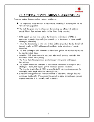 55
CHAPTER 6: CONCLUSIONS & SUGGESTIONS
Analyzing various factors regarding customer satisfaction:
 The sample size is very low so it is very difficult concluding it by saying that it is the
view of whole population.
 The study has given me a lot of exposure like meeting and talking with different
people. Hence, these statistics imply a bright future for the company.
 SME support has often been justified by the special contributions of SMEs in
developing economies to growth, jobs productivity, or investment; or by the special
challenges confronting.
 SMEs that do not apply to other sizes of firms and the proposition that the delivery of
targeted benefits to SMEs addresses and contributes to the resolution of systemic
constraints.
 The firms of multiple sizes contribute to employment growth and that size may not be
the most important factor.
 A thriving SME sector is strongly associated with rapidly growing economies that
have lifted citizens out of poverty.
 The World Bank Group promotes growth through both systemic and targeted
interventions.
 The targeted approaches contribute to the sustained elimination of the special SME
challenges – that is, that targeted growth eliminates systemic constraints.
 The objective is not to benefit SMEs as an end in itself, but to create economies that
can employ more people and create more opportunity.
 SMEs exist and operate in the same environment as other firms, although they may
experience it differently. Which means that, except in special circumstances, such as
response to a crisis or in extremely small economies.
 