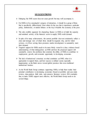 56
SUGGESTIONS
 Enlarging the SME sector does not cause growth but may well accompany it.
 For SMEs to be a meaningful category of enterprises, it should be a group of firms
that is specifically differentiated from others by the way that it experiences particular
policy, institutional, or market failures or the way it benefits the economy or the poor.
 The only credible argument for channeling finance to SMEs is to build the capacity
and sustained activity of the financial sector to supply SME credit demand.
 In spite of its many achievements, the current portfolio does not consistently reflect a
clear and strategic view of which firms should be targeted, why, and for which
services, or of how serving them promotes market development to sustainably meet
their demand.
 Targeted support for SMEs needs to be more firmly rooted in a clear, evidence-based
understanding of what distinguishes an SME and how the proposed support will
sustainably remove the problems that constrain the ability of SMEs to contribute to
employment, growth, and economic opportunity in developing economies
 The lack of institutional consensus on what constitutes an SME, when it is
appropriate to support them, and how success is defined seems especially
inappropriate as the Bank moves toward global practices that cross traditional
institutional barriers.
 As the World Bank Group continues supporting SMEs, to help them realize their
potential contribution to developing economies (based on portfolio and case study
reviews, data analysis, field visits, and extensive literature review), IEG concludes
that, to make TSME support more effective, the World Bank Group needs to do
several things.
 