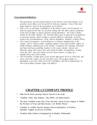 6
Government Initiatives
The government has fast-tracked reforms in the telecom sector and continues to be
proactive in providing room for growth for telecom companies. Some of the other
major initiatives taken by the government are as follows:
 With a view to encourage consolidation in the telecom sector, the Government of
India has approved the rules for spectrum trading that will allow telecom companies
to buy and sell rights to unused spectrum among themselves. The Union Cabinet
chaired by the Prime Minister, Mr. Narendra Modi, gave its approval to the guidelines
on spectrum sharing, aimed to improve spectral efficiency and quality of service,
based on the recommendations of the Telecom Regulatory Authority of India (TRAI).
 The Central Government’s several initiatives to promote manufacturing in the
country, such as ‘Make in India’ campaign appears to have had a positive impact on
mobile handsets manufacturing in the country. Companies like Samsung, Micromax
and Spice had been assembling handsets in the country already. Xiaomi and
Motorola, along with Lenovo have also started assembly of smartphones in India.
Firms like HTC, Asus and Gionee too have shown interest in setting up a
manufacturing base in the country.
 The Government of India plans to roll out free high-speed Wi-Fi in 2,500 cities and
towns across the country over the next three years. The program entails an
investment of up to Rs 7,000 crore (US$ 1.06 billion) and will be implemented by
state-owned Bharat Sanchar Nigam Ltd (BSNL).
CHAPTER 1.3 COMPANY PROFILE
• India has the fastest growing telecom network in the world.
• Vodafone, Airtel, Idea, Reliance, Tata, BSNL, are market leaders.
• The name Vodafone comes from Voice data fone, chosen by the company to “Reflect
the Provision of Voice and Data Services over Mobile Phones.”
• Vodafone is a mobile network operator with its headquarters in Newbury ,
Berkshire, England & UK now in INDIA.
• Vodafone India Limited is headquartered in Mumbai, Maharashtra.
 