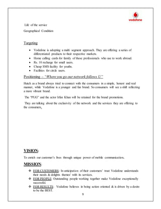 9
Life of the service
Geographical Condition
Targeting
 Vodafone is adopting a multi segment approach. They are offering a series of
differentiated products to their respective markets.
 Home calling cards for family of those professionals who use to work abroad.
 Rs. 10 recharge for small users.
 Cheap SMS facility for youths.
 Facilities for circle users.
Positioning – “Where you go our network follows U”
Hutch as a brand always tried to connect with the consumers in a simple, honest and real
manner, while Vodafone is a younger and fun brand. So consumers will see a shift reflecting
a more vibrant brand.
The “PUG” and the actor Irfan Khan will be retained for the brand promotions.
They are talking about the exclusivity of the network and the services they are offering to
the consumers.
VISION:
To enrich our customer’s lives through unique power of mobile communication.
MISSION:
 FOR CUSTOMERS: In anticipation of their customers’ trust Vodafone understands
their needs & delights themes' with its services.
 FOR PEOPLE: Outstanding people working together make Vodafone exceptionally
successful.
 FOR RESULTS: Vodafone believes in being action oriented & is driven by a desire
to be the BEST.
 