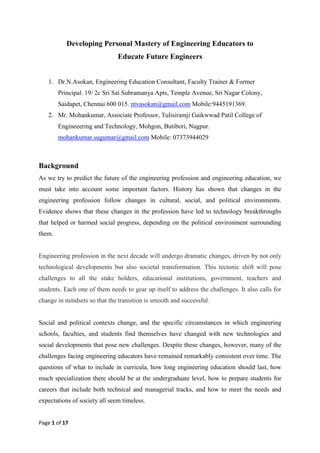 Page 1 of 17
Developing Personal Mastery of Engineering Educators to
Educate Future Engineers
1. Dr.N.Asokan, Engineering Education Consultant, Faculty Trainer & Former
Principal. 19/ 2c Sri Sai Subramanya Apts, Temple Avenue, Sri Nagar Colony,
Saidapet, Chennai 600 015. ntvasokan@gmail.com Mobile:9445191369.
2. Mr. Mohankumar, Associate Professor, Tulisiramji Gaikwwad Patil College of
Engineeering and Technology, Mohgon, Butibori, Nagpur.
mohankumar.sugumar@gmail.com Mobile: 07373944029
Background
As we try to predict the future of the engineering profession and engineering education, we
must take into account some important factors. History has shown that changes in the
engineering profession follow changes in cultural, social, and political environments.
Evidence shows that these changes in the profession have led to technology breakthroughs
that helped or harmed social progress, depending on the political environment surrounding
them.
Engineering profession in the next decade will undergo dramatic changes, driven by not only
technological developments but also societal transformation. This tectonic shift will pose
challenges to all the stake holders, educational institutions, government, teachers and
students. Each one of them needs to gear up itself to address the challenges. It also calls for
change in mindsets so that the transition is smooth and successful.
Social and political contexts change, and the specific circumstances in which engineering
schools, faculties, and students find themselves have changed with new technologies and
social developments that pose new challenges. Despite these changes, however, many of the
challenges facing engineering educators have remained remarkably consistent over time. The
questions of what to include in curricula, how long engineering education should last, how
much specialization there should be at the undergraduate level, how to prepare students for
careers that include both technical and managerial tracks, and how to meet the needs and
expectations of society all seem timeless.
 