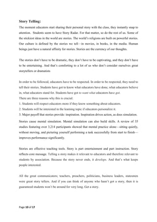 Page 10 of 17
Story Telling:
The moment educators start sharing their personal story with the class, they instantly snap to
attention. Students seem to have Story Radar. For that matter, so do the rest of us. Some of
the stickiest ideas in the world are stories. The world‘s religions are built on powerful stories.
Our culture is defined by the stories we tell—in movies, in books, in the media. Human
beings just have a natural affinity for stories. Stories are the currency of our thoughts.
The stories don‘t have to be dramatic, they don‘t have to be captivating, and they don‘t have
to be entertaining. And that‘s comforting to a lot of us who don‘t consider ourselves great
storytellers or dramatists
In order to be followed, educators have to be respected. In order to be respected, they need to
tell their stories. Students have got to know what educators have done, what educators believe
in, what educators stand for. Students have got to want what educators have got.
There are three reasons why this is crucial:
1. Students will respect educators more if they know something about educators.
2. Students will be interested in the learning topic if educators personalize it.
3. Major payoff that stories provide: inspiration. Inspiration drives action, as does simulation.
Stories cause mental simulation. Mental simulation can also build skills. A review of 35
studies featuring over 3,214 participants showed that mental practice alone—sitting quietly,
without moving, and picturing yourself performing a task successfully from start to finish—
improves performance significantly.
Stories are effective teaching tools. Story is part entertainment and part instruction. Story
reflects core message. Telling a story makes it relevant to educators and therefore relevant to
students by association. Because the story never ends, it develops. And that‘s what keeps
people interested.
All the great communicators; teachers, preachers, politicians, business leaders, statesmen
were great story tellers. And if you can think of anyone who hasn‘t got a story, then it is
guaranteed students won‘t be around for very long. Get a story.
 