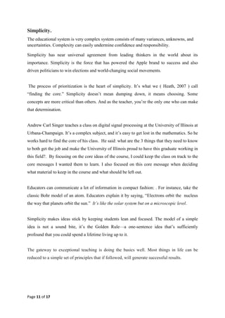 Page 11 of 17
Simplicity.
The educational system is very complex system consists of many variances, unknowns, and
uncertainties. Complexity can easily undermine confidence and responsibility.
Simplicity has near universal agreement from leading thinkers in the world about its
importance. Simplicity is the force that has powered the Apple brand to success and also
driven politicians to win elections and world-changing social movements.
The process of prioritization is the heart of simplicity. It‘s what we ( Heath, 2007 ) call
―finding the core.‖ Simplicity doesn‘t mean dumping down, it means choosing. Some
concepts are more critical than others. And as the teacher, you‘re the only one who can make
that determination.
Andrew Carl Singer teaches a class on digital signal processing at the University of Illinois at
Urbana-Champaign. It‘s a complex subject, and it‘s easy to get lost in the mathematics. So he
works hard to find the core of his class. He said: what are the 3 things that they need to know
to both get the job and make the University of Illinois proud to have this graduate working in
this field?. By focusing on the core ideas of the course, I could keep the class on track to the
core messages I wanted them to learn. I also focused on this core message when deciding
what material to keep in the course and what should be left out.
Educators can communicate a lot of information in compact fashion: . For instance, take the
classic Bohr model of an atom. Educators explain it by saying, ―Electrons orbit the nucleus
the way that planets orbit the sun.‖ It’s like the solar system but on a microscopic level.
Simplicity makes ideas stick by keeping students lean and focused. The model of a simple
idea is not a sound bite, it‘s the Golden Rule—a one-sentence idea that‘s sufficiently
profound that you could spend a lifetime living up to it.
The gateway to exceptional teaching is doing the basics well. Most things in life can be
reduced to a simple set of principles that if followed, will generate successful results.
 