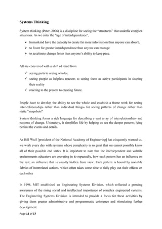 Page 12 of 17
Systems Thinking
System thinking (Peter, 2006) is a discipline for seeing the ―structures‖ that underlie complex
situations. As we enter the ―age of interdependence‖,
 humankind have the capacity to create far more information than anyone can absorb,
 to foster far greater interdependence than anyone can manage
 to accelerate change faster than anyone‘s ability to keep pace.
All are concerned with a shift of mind from
 seeing parts to seeing wholes,
 seeing people as helpless reactors to seeing them as active participants in shaping
their reality
 reacting to the present to creating future.
People have to develop the ability to see the whole and establish a frame work for seeing
inter-relationships rather than individual things- for seeing patterns of change rather than
static ―snapshots‖
System thinking forms a rich language for describing a vast array of interrelationships and
patterns of change. Ultimately, it simplifies life by helping us see the deeper patterns lying
behind the events and details.
As Bill Wulf [president of the National Academy of Engineering] has eloquently warned us,
we work every day with systems whose complexity is so great that we cannot possibly know
all of their possible end states. It is important to note that the interdependent and volatile
environments educators are operating in to repeatedly, how each pattern has an influence on
the rest, an influence that is usually hidden from view. Each pattern is bound by invisible
fabrics of interrelated actions, which often takes some time to fully play out their effects on
each other
In 1998, MIT established an Engineering Systems Division, which reflected a growing
awareness of the rising social and intellectual importance of complex engineered systems.
The Engineering Systems Division is intended to provide a focus for these activities by
giving them greater administrative and programmatic coherence and stimulating further
development.
 