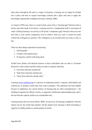 Page 14 of 17
takes place throughout life and in a range of situations. Learning can no longer be divided
into a place and time to acquire knowledge (school) and a place and time to apply the
knowledge acquired (the workplace) (Fischer, Gerhard, 2000).
As Argyris (1985) says, there is a need to learn, arises from a ―learning gap‖ between what is
known and what needs to be known. Learning involves a fundamental shift or movement of
mind. Lifelong learning is an activity to fill up the ―competency gap‖ between what you want
and what is your current competency level to achieve what you want. It cannot be learnt
without the willingness to practice. The willingness to act towards what you want, to risk, to
fail.
There are three things important for practicing
1. Self discipline
2. Comfort with repetitiveness
3. If required, comfort with being alone.
Gerald Grow defines self directed learners as those individuals who are able to ―Examine
themselves, their culture and their milieu in order to separate what they
 Feel from what they should feel
 Want from what they should want
 Value from what they should value‖
Learning (www.solonline.org) is a process of enhancing learner‘s capacity, individually and
collectively, to produce results they truly want to produce. This definition has been helpful
because it emphasizes two crucial features of learning that are often misunderstood: 1. the
building of capacity for effective action, as opposed to intellectual understanding only; and 2.
the fact that this capacity builds over considerable time.
Learning always has two levels (Peter, 2006). At one level, all learning is judged by what the
learner can do, the results they produce. On the deeper level, learning is about developing a
capacity to reliably produce a certain quality of results.
 
