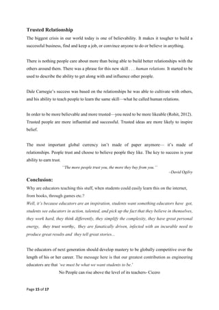 Page 15 of 17
Trusted Relationship
The biggest crisis in our world today is one of believability. It makes it tougher to build a
successful business, find and keep a job, or convince anyone to do or believe in anything.
There is nothing people care about more than being able to build better relationships with the
others around them. There was a phrase for this new skill . . . human relations. It started to be
used to describe the ability to get along with and influence other people.
Dale Carnegie‘s success was based on the relationships he was able to cultivate with others,
and his ability to teach people to learn the same skill—what he called human relations.
In order to be more believable and more trusted—you need to be more likeable (Rohit, 2012).
Trusted people are more influential and successful. Trusted ideas are more likely to inspire
belief.
The most important global currency isn‘t made of paper anymore— it‘s made of
relationships. People trust and choose to believe people they like. The key to success is your
ability to earn trust.
‘‘The more people trust you, the more they buy from you.’’
–David Ogilvy
Conclusion:
Why are educators teaching this stuff, when students could easily learn this on the internet,
from books, through games etc.?
Well, it’s because educators are an inspiration, students want something educators have got,
students see educators in action, talented, and pick up the fact that they believe in themselves,
they work hard, they think differently, they simplify the complexity, they have great personal
energy, they trust worthy, they are fanatically driven, infected with an incurable need to
produce great results and they tell great stories...
The educators of next generation should develop mastery to be globally competitive over the
length of his or her career. The message here is that our greatest contribution as engineering
educators are that ‘we must be what we want students to be.‘
No People can rise above the level of its teachers- Cicero
 