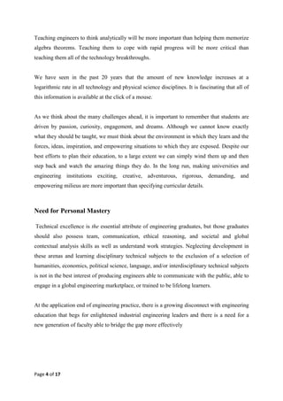 Page 4 of 17
Teaching engineers to think analytically will be more important than helping them memorize
algebra theorems. Teaching them to cope with rapid progress will be more critical than
teaching them all of the technology breakthroughs.
We have seen in the past 20 years that the amount of new knowledge increases at a
logarithmic rate in all technology and physical science disciplines. It is fascinating that all of
this information is available at the click of a mouse.
As we think about the many challenges ahead, it is important to remember that students are
driven by passion, curiosity, engagement, and dreams. Although we cannot know exactly
what they should be taught, we must think about the environment in which they learn and the
forces, ideas, inspiration, and empowering situations to which they are exposed. Despite our
best efforts to plan their education, to a large extent we can simply wind them up and then
step back and watch the amazing things they do. In the long run, making universities and
engineering institutions exciting, creative, adventurous, rigorous, demanding, and
empowering milieus are more important than specifying curricular details.
Need for Personal Mastery
Technical excellence is the essential attribute of engineering graduates, but those graduates
should also possess team, communication, ethical reasoning, and societal and global
contextual analysis skills as well as understand work strategies. Neglecting development in
these arenas and learning disciplinary technical subjects to the exclusion of a selection of
humanities, economics, political science, language, and/or interdisciplinary technical subjects
is not in the best interest of producing engineers able to communicate with the public, able to
engage in a global engineering marketplace, or trained to be lifelong learners.
At the application end of engineering practice, there is a growing disconnect with engineering
education that begs for enlightened industrial engineering leaders and there is a need for a
new generation of faculty able to bridge the gap more effectively
 