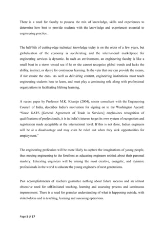 Page 5 of 17
There is a need for faculty to possess the mix of knowledge, skills and experiences to
determine how best to provide students with the knowledge and experiences essential to
engineering practice.
The half-life of cutting-edge technical knowledge today is on the order of a few years, but
globalization of the economy is accelerating and the international marketplace for
engineering services is dynamic. In such an environment, an engineering faculty is like a
small boat in a storm tossed sea if he or she cannot recognize global trends and lacks the
ability, instinct, or desire for continuous learning. In the vein that one can provide the means,
if not ensure the ends. As well as delivering content, engineering institutions must teach
engineering students how to learn, and must play a continuing role along with professional
organizations in facilitating lifelong learning,
A recent paper by Professor M.K. Khanijo (2004), senior consultant with the Engineering
Council of India, describes India‘s motivation for signing on to the Washington Accord:
―Since GATS [General Agreement of Trade in Services] emphasizes recognition of
qualifications of professionals, it is in India‘s interest to get its own system of recognition and
registration made acceptable at the international level. If this is not done, Indian engineers
will be at a disadvantage and may even be ruled out when they seek opportunities for
employment.‖
The engineering profession will be more likely to capture the imaginations of young people,
thus moving engineering to the forefront as educating engineers rethink about their personal
mastery. Educating engineers will be among the most creative, energetic, and dynamic
professionals in the world to educate the young engineers of next generations.
Past accomplishments of teachers guarantee nothing about future success and an almost
obsessive need for self-initiated teaching, learning and assessing process and continuous
improvement. There is a need for granular understanding of what is happening outside, with
stakeholders and in teaching, learning and assessing operations.
 