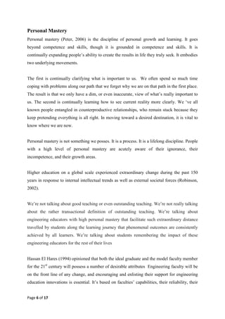 Page 6 of 17
Personal Mastery
Personal mastery (Peter, 2006) is the discipline of personal growth and learning. It goes
beyond competence and skills, though it is grounded in competence and skills. It is
continually expanding people‘s ability to create the results in life they truly seek. It embodies
two underlying movements.
The first is continually clarifying what is important to us. We often spend so much time
coping with problems along our path that we forget why we are on that path in the first place.
The result is that we only have a dim, or even inaccurate, view of what‘s really important to
us. The second is continually learning how to see current reality more clearly. We ‗ve all
known people entangled in counterproductive relationships, who remain stuck because they
keep pretending everything is all right. In moving toward a desired destination, it is vital to
know where we are now.
Personal mastery is not something we posses. It is a process. It is a lifelong discipline. People
with a high level of personal mastery are acutely aware of their ignorance, their
incompetence, and their growth areas.
Higher education on a global scale experienced extraordinary change during the past 150
years in response to internal intellectual trends as well as external societal forces (Robinson,
2002).
We‘re not talking about good teaching or even outstanding teaching. We‘re not really talking
about the rather transactional definition of outstanding teaching. We‘re talking about
engineering educators with high personal mastery that facilitate such extraordinary distance
travelled by students along the learning journey that phenomenal outcomes are consistently
achieved by all learners. We‘re talking about students remembering the impact of these
engineering educators for the rest of their lives
Hassan El Hares (1994) opinioned that both the ideal graduate and the model faculty member
for the 21st
century will possess a number of desirable attributes Engineering faculty will be
on the front line of any change, and encouraging and enlisting their support for engineering
education innovations is essential. It‘s based on faculties‘ capabilities, their reliability, their
 