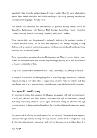 Page 7 of 17
learnability, their strengths, and their talents. It requires healthy life style, warm relationships,
intense focus, fanatic discipline, and incisive thinking to effectively garnering attention and
holding interest for gadget –friendly world.
The authors have identified nine characteristics of personal mastery namely Vision for
themselves, Performance with Purpose, High Energy, Storytelling, Fanatic Discipline,
Lifelong Learning, Trusted Relationship, Simplicity and System Thinking.
These characteristics have been deduced by authors by looking at the results of a number of
extensive research studies, out of their own experience and through engaging in deep
dialogue with a variety of engineering educators who have consistently delivered exceptional
outcomes over an extended period.
These characteristics are perhaps less tangible than expected. There‘s a reason for that - many
experts are often unaware of what it is that they are doing when they are at peak performance,
as it comes so naturally to them.
Many of the characteristics are at the level of Talent, Knowledge, Skill, Identity and Belief.
It transpires that qualities like being plugged in to something bigger than the self, being on
purpose, having a very clear idea of engineering educators value to society and their
contribution tend to have a greater impact on student outcomes than having a tidy classroom
Developing Personal Mastery
It‘s important to realize that educators don‘t become an educator with high personal mastery
in a day and educators also don‘t become a educators with high personal mastery through
delivering outstanding ‗snapshot‘ lessons upon observation. Being an educator with high
personal mastery is about consistently applying the principles of personal mastery on a daily
basis.
The process of developing personal mastery has no end goal. Educators do not become a
Educator with high personal mastery once they achieve a certain level of competence. They
develop these characteristics increasingly and work on these aspects on a lifelong basis. It is
 