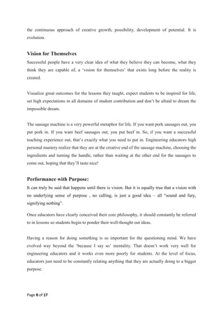 Page 8 of 17
the continuous approach of creative growth, possibility, development of potential. It is
evolution.
Vision for Themselves
Successful people have a very clear idea of what they believe they can become, what they
think they are capable of, a ‗vision for themselves‘ that exists long before the reality is
created.
Visualize great outcomes for the lessons they taught, expect students to be inspired for life,
set high expectations in all domains of student contribution and don‘t be afraid to dream the
impossible dream.
The sausage machine is a very powerful metaphor for life. If you want pork sausages out, you
put pork in. If you want beef sausages out, you put beef in. So, if you want a successful
teaching experience out, that‘s exactly what you need to put in. Engineering educators high
personal mastery realize that they are at the creative end of the sausage machine, choosing the
ingredients and turning the handle, rather than waiting at the other end for the sausages to
come out, hoping that they‘ll taste nice!
Performance with Purpose:
It can truly be said that happens until there is vision. But it is equally true that a vision with
no underlying sense of purpose , no calling, is just a good idea – all ―sound and fury,
signifying nothing‖.
Once educators have clearly conceived their core philosophy, it should constantly be referred
to in lessons so students begin to ponder their well-thought out ideas.
Having a reason for doing something is so important for the questioning mind. We have
evolved way beyond the ‗because I say so‘ mentality. That doesn‘t work very well for
engineering educators and it works even more poorly for students. At the level of focus,
educators just need to be constantly relating anything that they are actually doing to a bigger
purpose.
 