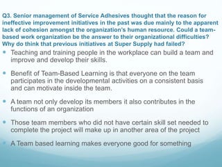 Q3. Senior management of Service Adhesives thought that the reason for
ineffective improvement initiatives in the past was due mainly to the apparent
lack of cohesion amongst the organization’s human resource. Could a team-
based work organization be the answer to their organizational difficulties?
Why do think that previous initiatives at Super Supply had failed?
 Teaching and training people in the workplace can build a team and
improve and develop their skills.
 Benefit of Team-Based Learning is that everyone on the team
participates in the developmental activities on a consistent basis
and can motivate inside the team.
 A team not only develop its members it also contributes in the
functions of an organization
 Those team members who did not have certain skill set needed to
complete the project will make up in another area of the project
 A Team based learning makes everyone good for something
 
