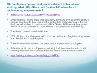Q4. Employee empowerment is a key element of team-based
working; what difficulties could Service Adhesives face in
implementing empowerment?
 https://www.youtube.com/watch?v=f60dheI4ARg
 Empowerment means more than autonomy. It means giving staff the ability to
change how they do their jobs and the authority to make changes to the job
itself, as well as how it is performed. (Slide 38 chp 9) Service Adhesive has
the foll factors to consider in order to launch empowerment successfully:
 They have contract based workforce
 20% of this contract based workforce do not understand English as they come
from Poland and Czech Republic
 There is a cold war between the temporary and permanent employees
 If they leave it to the employees to do their job at their own discretion it will
create great chaos and conflicts within the teams due the above barriers.
 https://www.youtube.com/watch?v=jop2I5u2F3U
 