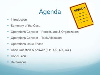 Agenda
 Introduction
 Summary of the Case
 Operations Concept – People, Job & Organization
 Operations Concept – Task Allocation
 Operations Issue Faced
 Case Question & Answer ( Q1, Q2, Q3, Q4 )
 Conclusion
 References
 