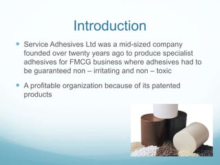 Introduction
 Service Adhesives Ltd was a mid-sized company
founded over twenty years ago to produce specialist
adhesives for FMCG business where adhesives had to
be guaranteed non – irritating and non – toxic
 A profitable organization because of its patented
products
 