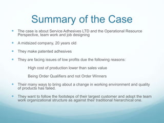 Summary of the Case
 The case is about Service Adhesives LTD and the Operational Resource
Perspective, team work and job designing
 A midsized company, 20 years old
 They make patented adhesives
 They are facing issues of low profits due the following reasons:
High cost of production lower than sales value
Being Order Qualifiers and not Order Winners
 Their many ways to bring about a change in working environment and quality
of products has failed.
 They want to follow the footsteps of their largest customer and adopt the team
work organizational structure as against their traditional hierarchical one.
 