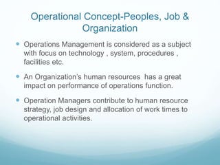Operational Concept-Peoples, Job &
Organization
 Operations Management is considered as a subject
with focus on technology , system, procedures ,
facilities etc.
 An Organization’s human resources has a great
impact on performance of operations function.
 Operation Managers contribute to human resource
strategy, job design and allocation of work times to
operational activities.
 