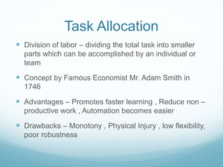 Task Allocation
 Division of labor – dividing the total task into smaller
parts which can be accomplished by an individual or
team
 Concept by Famous Economist Mr. Adam Smith in
1746
 Advantages – Promotes faster learning , Reduce non –
productive work , Automation becomes easier
 Drawbacks – Monotony , Physical Injury , low flexibility,
poor robustness
 