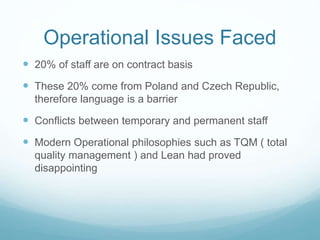 Operational Issues Faced
 20% of staff are on contract basis
 These 20% come from Poland and Czech Republic,
therefore language is a barrier
 Conflicts between temporary and permanent staff
 Modern Operational philosophies such as TQM ( total
quality management ) and Lean had proved
disappointing
 