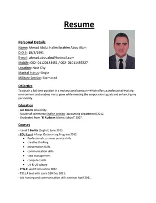 Resume
Personal Details
Name: Ahmad Abdul Halim Ibrahim Abou Alam
D.O.B: 18/3/1991
E-mail: ahmad.aboualm@hotmail.com
Mobile: 002- 01120183451 / 002- 01011459227
Location: Nasr City
Marital Status: Single
Military Service: Exempted
Objective
To obtain a full time position in a multinational company which offers a professional working
environment and enables me to grow while meeting the corporation’s goals and enhancing my
personality.
Education
- Ain Shams University.
Faculty of commerce English section (accounting department) 2012.
- Graduated from “El Rudwan Islamic School” 2007.
Courses
- Level 7 Berlitz (English) June 2013.
- EDU Egypt Infosys Outsourcing Program 2012.
 Professional customer service skills
 creative thinking
 presentation skills
 communication skills
 time management
 computer skills
 UK & US culture
- P.W.C. Audit Simulation 2012.
- T.E.L.P test with score 550 Dec 2011.
- Job hunting and communication skills seminar April 2011.
 