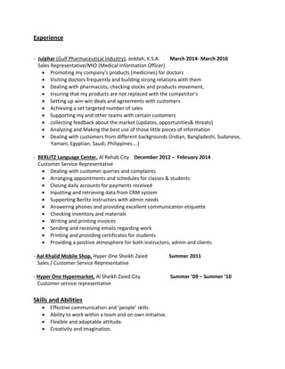 Experience
- Julphar (Gulf Pharmaceutical Industry), Jeddah, K.S.A. March 2014- March 2016
Sales Representative/MIO (Medical Information Officer)
 Promoting my company’s products (medicines) for doctors
 Visiting doctors frequently and building strong relations with them
 Dealing with pharmacists, checking stocks and products movement,
 Insuring that my products are not replaced with the competitor’s
 Setting up win-win deals and agreements with customers
 Achieving a set targeted number of sales
 Supporting my and other teams with certain customers
 collecting feedback about the market (updates, opportunities& threats)
 Analyzing and Making the best use of those little pieces of information
 Dealing with customers from different backgrounds (Indian, Bangladeshi, Sudanese,
Yamani, Egyptian, Saudi, Philippines….)
- BERLITZ Language Center, Al Rehab City December 2012 – February 2014
Customer Service Representative
 Dealing with customer queries and complaints
 Arranging appointments and schedules for classes & students
 Closing daily accounts for payments received
 Inputting and retrieving data from CRM system
 Supporting Berlitz instructors with admin needs
 Answering phones and providing excellent communication etiquette
 Checking inventory and materials
 Writing and printing invoices
 Sending and receiving emails regarding work
 Printing and providing certificates for students
 Providing a positive atmosphere for both instructors, admin and clients
- Aal Khalid Mobile Shop, Hyper One Sheikh Zaied Summer 2011
Sales / Customer Service Representative
- Hyper One Hypermarket, Al Sheikh Zaied City Summer ’09 – Summer ‘10
Customer service representative
Skills and Abilities
 Effective communication and ‘people’ skills.
 Ability to work within a team and on own initiative.
 Flexible and adaptable attitude.
 Creativity and imagination.
 