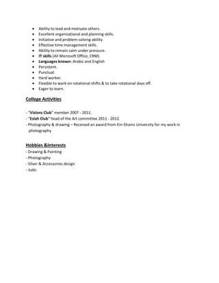  Ability to lead and motivate others.
 Excellent organizational and planning skills.
 Initiative and problem-solving ability.
 Effective time management skills.
 Ability to remain calm under pressure.
 IT skills (All Microsoft Office, CRM).
 Languages known: Arabic and English
 Persistent.
 Punctual.
 Hard worker.
 Flexible to work on rotational shifts & to take rotational days off.
 Eager to learn.
College Activities
- “Visions Club” member 2007 - 2011.
- “Eslah Club” head of the Art committee 2011 - 2012.
- Photography & drawing – Received an award from Ein-Shams University for my work in
photography
Hobbies &Interests
- Drawing & Painting
- Photography
- Silver & Accessories design
- Judo
 