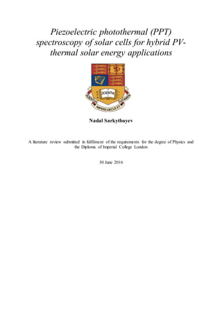 Piezoelectric photothermal (PPT)
spectroscopy of solar cells for hybrid PV-
thermal solar energy applications
Nadal Sarkytbayev
A literature review submitted in fulfilment of the requirements for the degree of Physics and
the Diploma of Imperial College London
30 June 2016
 
