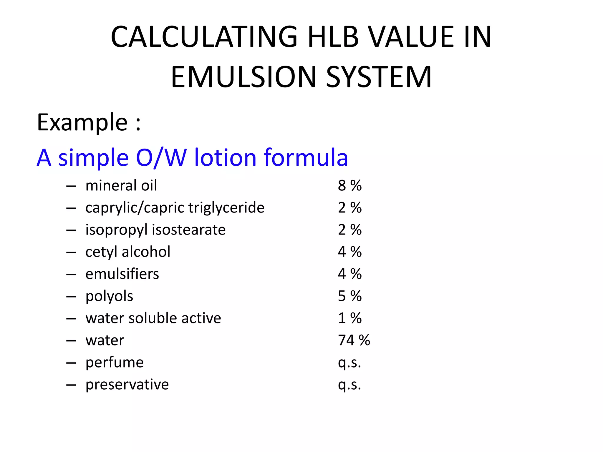 CALCULATING HLB VALUE IN
EMULSION SYSTEM
Example :
A simple O/W lotion formula
– mineral oil 8 %
– caprylic/capric triglyceride 2 %
– isopropyl isostearate 2 %
– cetyl alcohol 4 %
– emulsifiers 4 %
– polyols 5 %
– water soluble active 1 %
– water 74 %
– perfume q.s.
– preservative q.s.
 