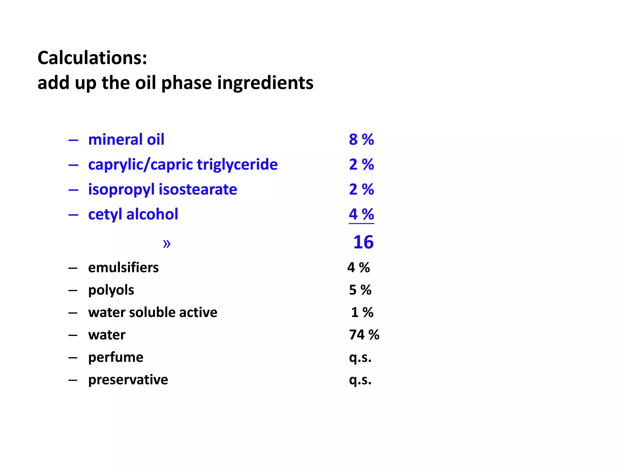 Calculations:
add up the oil phase ingredients
– mineral oil 8 %
– caprylic/capric triglyceride 2 %
– isopropyl isostearate 2 %
– cetyl alcohol 4 %
» 16
– emulsifiers 4 %
– polyols 5 %
– water soluble active 1 %
– water 74 %
– perfume q.s.
– preservative q.s.
 