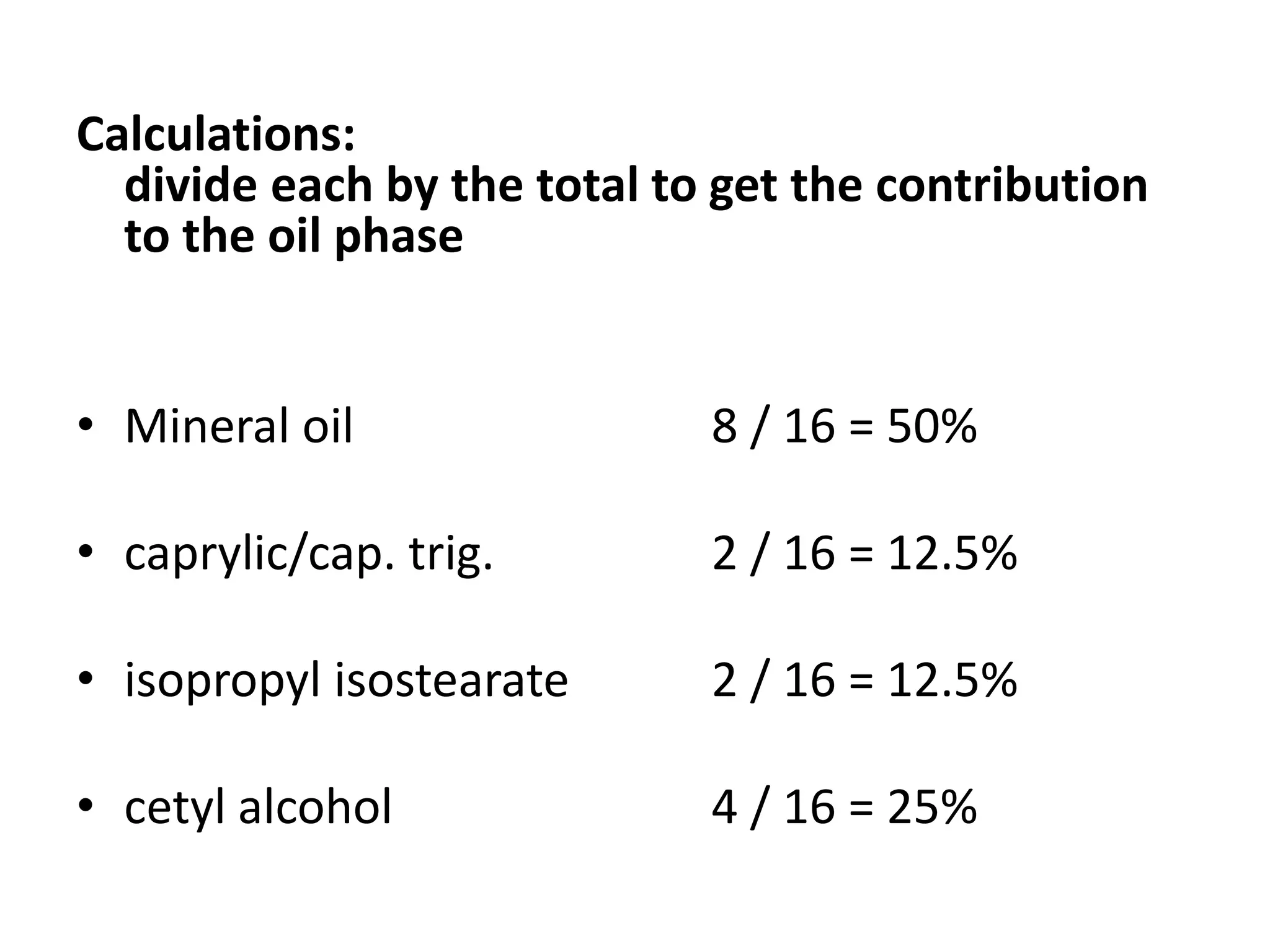Calculations:
divide each by the total to get the contribution
to the oil phase
• Mineral oil 8 / 16 = 50%
• caprylic/cap. trig. 2 / 16 = 12.5%
• isopropyl isostearate 2 / 16 = 12.5%
• cetyl alcohol 4 / 16 = 25%
 