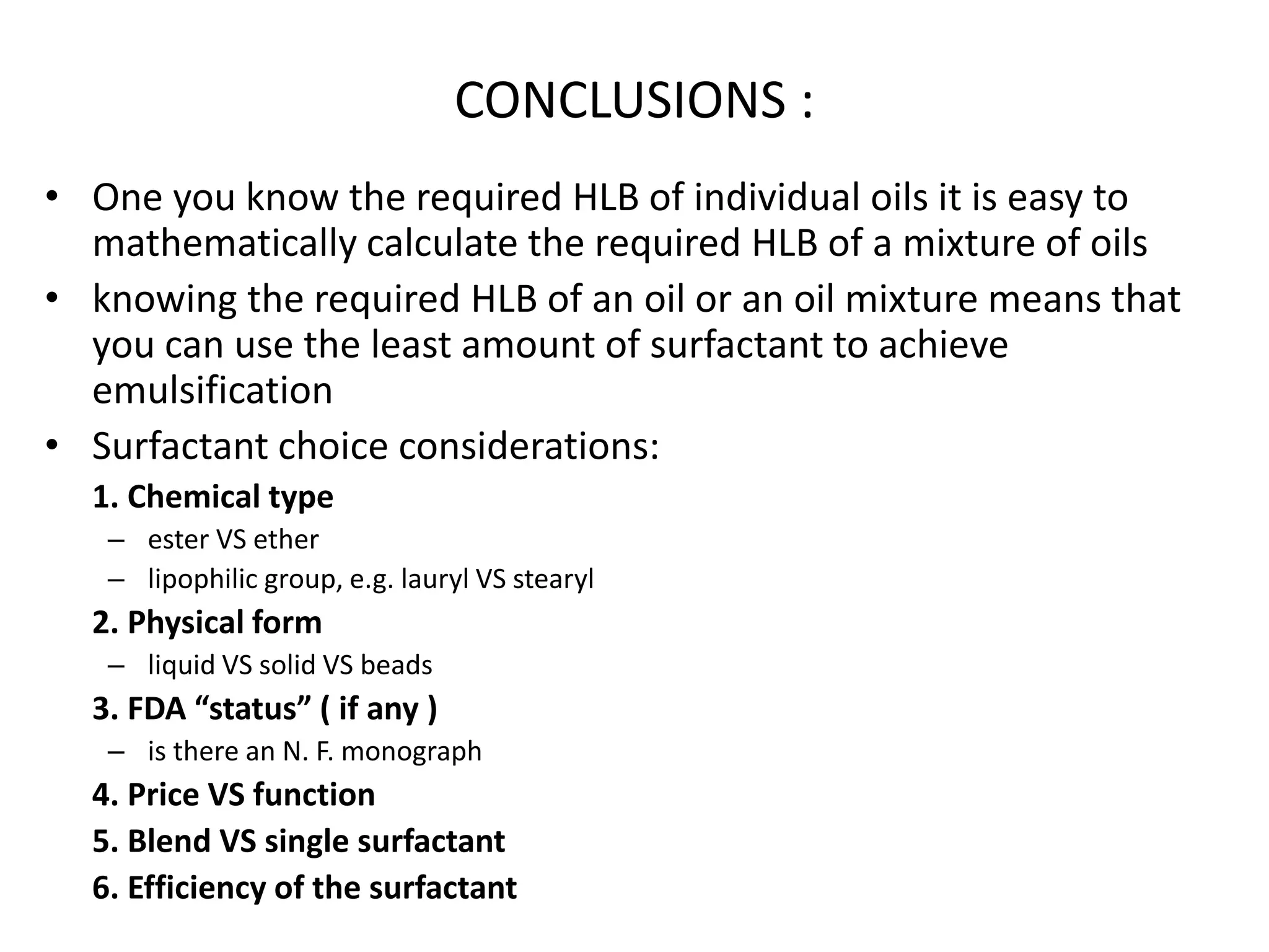 CONCLUSIONS :
• One you know the required HLB of individual oils it is easy to
mathematically calculate the required HLB of a mixture of oils
• knowing the required HLB of an oil or an oil mixture means that
you can use the least amount of surfactant to achieve
emulsification
• Surfactant choice considerations:
1. Chemical type
– ester VS ether
– lipophilic group, e.g. lauryl VS stearyl
2. Physical form
– liquid VS solid VS beads
3. FDA “status” ( if any )
– is there an N. F. monograph
4. Price VS function
5. Blend VS single surfactant
6. Efficiency of the surfactant
 