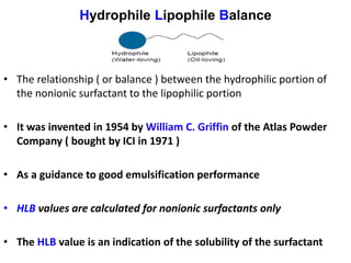 Hydrophile Lipophile Balance
• The relationship ( or balance ) between the hydrophilic portion of
the nonionic surfactant to the lipophilic portion
• It was invented in 1954 by William C. Griffin of the Atlas Powder
Company ( bought by ICI in 1971 )
• As a guidance to good emulsification performance
• HLB values are calculated for nonionic surfactants only
• The HLB value is an indication of the solubility of the surfactant
 