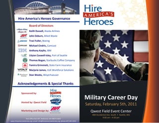 Hire America's Heroes Governance
Military Career Day
Saturday, February 5th, 2011
Qwest Field Event Center
800 Occidental Ave. South • Seattle, WA
9:00 am – 4:30 pm
Acknowledgements & Special Thanks
Sponsored by:
Hosted by: Qwest Field
Marketing and Design by:
Post Office Box 407, Redmond, WA 98073-0407
www.hireamericasheroes.org email: info@hireamericasheroes.org phone:425.301.5455
Board of Directors
Keith Dussell, Alaska Airlines
John Ozburn, Allied Waste
Traci Fuller, Boeing
Michael Cindric, Comcast
Anthony Kaylin, IBM
Lilyian Caswell-Isley, Port of Seattle
Thomas Bogan, Starbucks Coffee Company
Yamira Grimmett, State Farm Insurance
Marjorie James, Volt Workforce Solutions
Stan Weeks, Weyerhaeuser
 
