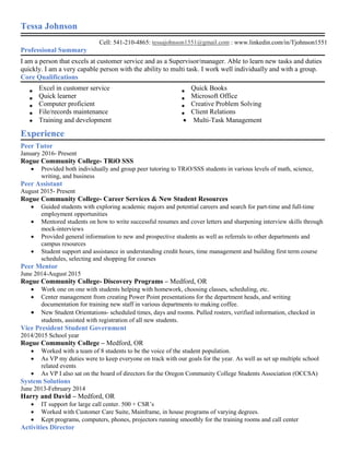 Tessa Johnson
Cell: 541-210-4865: tessajohnson1551@gmail.com : www.linkedin.com/in/Tjohnson1551
Professional Summary
I am a person that excels at customer service and as a Supervisor/manager. Able to learn new tasks and duties
quickly. I am a very capable person with the ability to multi task. I work well individually and with a group.
Core Qualifications
Excel in customer service Quick Books
Quick learner Microsoft Office
Computer proficient Creative Problem Solving
File/records maintenance Client Relations
Training and development  Multi-Task Management
Experience
Peer Tutor
January 2016- Present
Rogue Community College- TRiO SSS
 Provided both individually and group peer tutoring to TRiO/SSS students in various levels of math, science,
writing, and business
Peer Assistant
August 2015- Present
Rogue Community College- Career Services & New Student Resources
 Guided students with exploring academic majors and potential careers and search for part-time and full-time
employment opportunities
 Mentored students on how to write successful resumes and cover letters and sharpening interview skills through
mock-interviews
 Provided general information to new and prospective students as well as referrals to other departments and
campus resources
 Student support and assistance in understanding credit hours, time management and building first term course
schedules, selecting and shopping for courses
Peer Mentor
June 2014-August 2015
Rogue Community College- Discovery Programs – Medford, OR
 Work one on one with students helping with homework, choosing classes, scheduling, etc.
 Center management from creating Power Point presentations for the department heads, and writing
documentation for training new staff in various departments to making coffee.
 New Student Orientations- scheduled times, days and rooms. Pulled rosters, verified information, checked in
students, assisted with registration of all new students.
Vice President Student Government
2014/2015 School year
Rogue Community College – Medford, OR
 Worked with a team of 8 students to be the voice of the student population.
 As VP my duties were to keep everyone on track with our goals for the year. As well as set up multiple school
related events
 As VP I also sat on the board of directors for the Oregon Community College Students Association (OCCSA)
System Solutions
June 2013-February 2014
Harry and David – Medford, OR
 IT support for large call center. 500 + CSR’s
 Worked with Customer Care Suite, Mainframe, in house programs of varying degrees.
 Kept programs, computers, phones, projectors running smoothly for the training rooms and call center
Activities Director
 