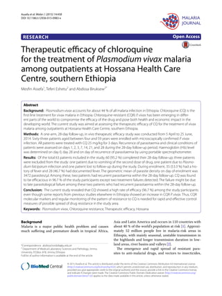 Assefa et al. Malar J (2015) 14:458
DOI 10.1186/s12936-015-0983-x
RESEARCH
Therapeutic efficacy of chloroquine
for the treatment of Plasmodium vivax malaria
among outpatients at Hossana Health Care
Centre, southern Ethiopia
Mesfin Assefa1
, Teferi Eshetu2
and Abdissa Biruksew2*
Abstract 
Background:  Plasmodium vivax accounts for about 44 % of all malaria infection in Ethiopia. Chloroquine (CQ) is the
first-line treatment for vivax malaria in Ethiopia. Chloroquine-resistant (CQR) P. vivax has been emerging in differ-
ent parts of the world to compromise the efficacy of the drug and pose both health and economic impact in the
developing world. The current study was aimed at assessing the therapeutic efficacy of CQ for the treatment of vivax
malaria among outpatients at Hossana Health Care Centre, southern Ethiopia.
Methods:  A one-arm, 28-day follow-up, in vivo therapeutic efficacy study was conducted from 5 April to 25 June,
2014. Sixty-three patients aged between four and 59 years were enrolled with microscopically confirmed P. vivax
infection. All patients were treated with CQ 25 mg/kg for 3 days. Recurrence of parasitaemia and clinical conditions of
patients were assessed on days 1, 2, 3, 7, 14, 21, and 28 during the 28-day follow-up period. Haemoglobin (Hb) level
was determined on day 0, day 28 and on day of recurrence of parasitaemia by using portable spectrophotometer.
Results:  Of the total 63 patients included in the study, 60 (95.2 %) completed their 28-day follow-up; three patients
were excluded from the study: one patient due to vomiting of the second dose of drug, one patient due to Plasmo-
dium falciparum infection and one patient lost to follow-up during the study. During enrolment, 35 (53.3 %) had a his-
tory of fever and 28 (46.7 %) had documented fever. The geometric mean of parasite density on day of enrolment was
3472 parasites/μl. Among these, two patients had recurrent parasitaemia within the 28-day follow-up. CQ was found
to be efficacious in 96.7 % of the study participants except two treatment failures detected. The failure might be due
to late parasitological failure among these two patients who had recurrent parasitaemia within the 28-day follow-up.
Conclusion:  The current study revealed that CQ showed a high rate of efficacy (96.7 %) among the study participants
even though some reports from previous studies elsewhere in Ethiopia showed an increase in CQR P. vivax. Thus, CQR
molecular markers and regular monitoring of the pattern of resistance to CQ is needed for rapid and effective control
measures of possible spread of drug resistance in the study area.
Keywords:  Plasmodium vivax, Chloroquine resistance, Therapeutic efficacy, Hossana
© 2015 Assefa et al. This article is distributed under the terms of the Creative Commons Attribution 4.0 International License
(http://creativecommons.org/licenses/by/4.0/), which permits unrestricted use, distribution, and reproduction in any medium,
provided you give appropriate credit to the original author(s) and the source, provide a link to the Creative Commons license,
and indicate if changes were made. The Creative Commons Public Domain Dedication waiver (http://creativecommons.org/
publicdomain/zero/1.0/) applies to the data made available in this article, unless otherwise stated.
Background
Malaria is a major public health problem and causes
much suffering and premature death in tropical Africa,
Asia and Latin America and occurs in 110 countries with
about 40 % of the world’s population at risk [1]. Approxi-
mately 52 million people live in malaria-risk areas in
Ethiopia, with mainly seasonal, unstable transmission in
the highlands and longer transmission duration in low-
land areas, river basins and valleys [2].
The emergence and rapid spread of resistant para-
sites to anti-malarial drugs, and vectors to insecticides,
Open Access
*Correspondence: abdissa.hordofa@ju.edu.et
2
Department of Medical Laboratory Sciences and Pathology, Jimma
University, P.O.Box: 878, Jimma, Ethiopia
Full list of author information is available at the end of the article
 
