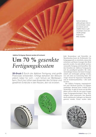 Additive Fertigung: Chancen werden oft verkannt
Um 70 % gesenkte
Fertigungskosten
3D-Druck | Durch die Additive Fertigung sind große
Potenziale entstanden. Erfolge behalten die Akteure
jedoch lieber für sich – zum Schutz vor Wettbewer-
bern. Doch hier lüften zwei Anwender den Schleier und
gewähren Einblicke in den Nutzen, den sie erzielen.
Nicht die Ästhetik von
additiv gefertigten Teilen ist
das Entscheidende, sondern
der technische und wirt-
schaftliche Nutzen: es geht
um günstigere, bessere und
schneller gefertigte
Komponenten.
Bilder: ZmartPart
Jeder Konstrukteur und Entwickler im
Maschinenbau kennt die Problematik: Um
fertigungsgerecht zu entwickeln, müssen die
einfachsten und besten Lösungen über Bord
geworfen werden. Sie sind schlicht mit kon-
ventioneller Fertigung nicht herstellbar. Mit
dem Entstehen der Additiven Fertigung hat
sich das grundlegend geändert. Bei vielen
Anwendungen können die besten Lösungen
schnell und werkzeuglos gefertigt werden,
was sich nicht nur kostenseitig lohnt. Ein
riesiger Vorteil bei begrenzten Stückzahlen
und im Sondermaschinenbau – aber nicht
nur dort.
Die Additive Fertigung, umgangsprach-
lich auch 3D-Druck genannt, ist entgegen
weitläufiger Meinung keine wirklich neue
Technologie. Es gibt sie bereits seit den 80er
Jahren und sie steht für eine ganze Gruppe
junger Fertigungstechnologien. Diese Tech-
nologien haben gemeinsam, dass Bauteile
durch schichtweises Auftragen von Material
generiert werden. Primär werden dabei
52 Industrieanzeiger 22.14
 