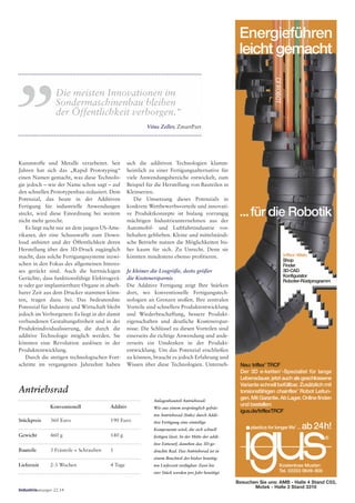 Neu: triflex
®
TRCF
Der 3D e-ketten
®
-Spezialist für lange
Lebensdauer,jetztauchalsgeschlossene
Variante schnell befüllbar. Zusätzlich mit
torsionsfähigen chainflex
®
Robot Leitun-
gen.MitGarantie.AbLager.Onlinefinden
und bestellen:
igus.de/triflexTRCF
...für die Robotik
triflex
®
-Web:
Shop
Finder
3D-CAD
Konfigurator
Roboter-Rüstprogramm
plastics for longer life
®
... ab24h!
Kostenlose Muster:
Tel. 02203 9649-800
CFROBOT
Energieführen
leicht gemacht
Besuchen Sie uns: AMB - Halle 4 Stand C53,
Motek - Halle 3 Stand 3310
Kunststoffe und Metalle verarbeitet. Seit
Jahren hat sich das „Rapid Prototyping“
einen Namen gemacht, was diese Technolo-
gie jedoch – wie der Name schon sagt – auf
den schnellen Prototypenbau reduziert. Dem
Potenzial, das heute in der Additiven
Fertigung für industrielle Anwendungen
steckt, wird diese Einordnung bei weitem
nicht mehr gerecht.
Es liegt nicht nur an dem jungen US-Ame-
rikaner, der eine Schusswaffe zum Down-
load anbietet und der Öffentlichkeit deren
Herstellung über den 3D-Druck zugänglich
macht, dass solche Fertigungssysteme inzwi-
schen in den Fokus des allgemeinen Interes-
ses gerückt sind. Auch die hartnäckigen
Gerüchte, dass funktionsfähige Elektrogerä-
te oder gar implantiertbare Organe in abseh-
barer Zeit aus dem Drucker stammen könn-
ten, tragen dazu bei. Das bedeutendste
Potenzial für Industrie und Wirtschaft bleibt
jedoch im Verborgenen: Es liegt in der damit
verbundenen Gestaltungsfreiheit und in der
Produktindividualisierung, die durch die
additive Technologie möglich werden. Sie
könnten eine Revolution auslösen in der
Produktentwicklung.
Durch die stetigen technologischen Fort-
schritte im vergangenen Jahrzehnt haben
Anlagenbauteil Antriebsrad:
Wie aus einem ursprünglich gefräs-
ten Antriebsrad (links) durch Addi-
tive Fertigung eine einteilige
Komponente wird, die sich schnell
fertigen lässt. In der Mitte der addi-
tive Entwurf, daneben das 3D-ge-
druckte Rad. Das Antriebsrad ist in
einem Bruchteil der bisher benötig-
ten Lieferzeit verfügbar. Zwei bis
vier Stück werden pro Jahr benötigt.
Antriebsrad
Lieferzeit 2-3 Wochen 4 Tage
Stückpreis 360 Euro 190 Euro
Gewicht 460 g 140 g
Bauteile 3 Frästeile + Schrauben 1
Konventionell Additiv
sich die additiven Technologien klamm-
heimlich zu einer Fertigungsalternative für
viele Anwendungsbereiche entwickelt, zum
Beispiel für die Herstellung von Bauteilen in
Kleinserien.
Die Umsetzung dieses Potenzials in
konkrete Wettbewerbsvorteile und innovati-
ve Produktkonzepte ist bislang vorrangig
mächtigen Industrieunternehmen aus der
Automobil- und Luftfahrtindustrie vor-
behalten geblieben. Kleine und mittelständi-
sche Betriebe nutzen die Möglichkeiten bis-
her kaum für sich. Zu Unrecht. Denn sie
könnten mindestens ebenso profitieren.
Je kleiner die Losgröße, desto größer
die Kostenersparnis
Die Additive Fertigung zeigt Ihre Stärken
dort, wo konventionelle Fertigungstech-
nologien an Grenzen stoßen. Ihre zentralen
Vorteile sind schnellere Produktentwicklung
und Wiederbeschaffung, bessere Produkt-
eigenschaften und deutliche Kostenerspar-
nisse. Die Schlüssel zu diesen Vorteilen sind
einerseits die richtige Anwendung und ande-
rerseits ein Umdenken in der Produkt-
entwicklung. Um das Potenzial erschließen
zu können, braucht es jedoch Erfahrung und
Wissen über diese Technologien. Unterneh-
Die meisten Innovationen im
Sondermaschinenbau bleiben
der Öffentlichkeit verborgen.“
Vitus Zeller, ZmartPart
,,
Industrieanzeiger 22.14
 